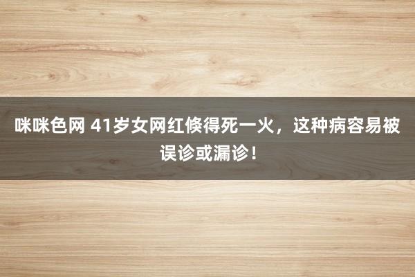 咪咪色网 41岁女网红倏得死一火，这种病容易被误诊或漏诊！