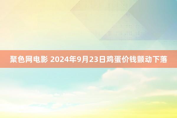 聚色网电影 2024年9月23日鸡蛋价钱颤动下落