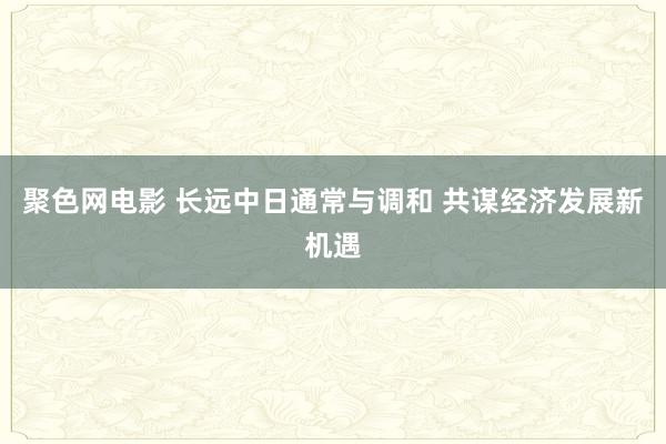 聚色网电影 长远中日通常与调和 共谋经济发展新机遇