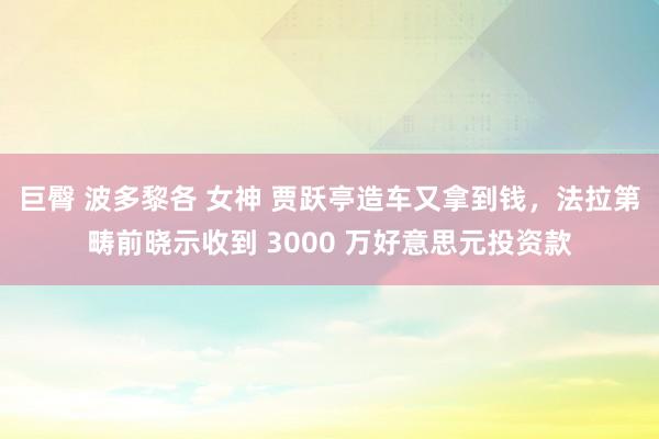 巨臀 波多黎各 女神 贾跃亭造车又拿到钱，法拉第畴前晓示收到 3000 万好意思元投资款