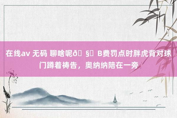 在线av 无码 聊啥呢🧐B费罚点时胖虎背对球门蹲着祷告，奥纳纳陪在一旁