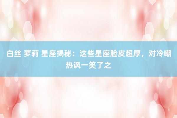 白丝 萝莉 星座揭秘：这些星座脸皮超厚，对冷嘲热讽一笑了之