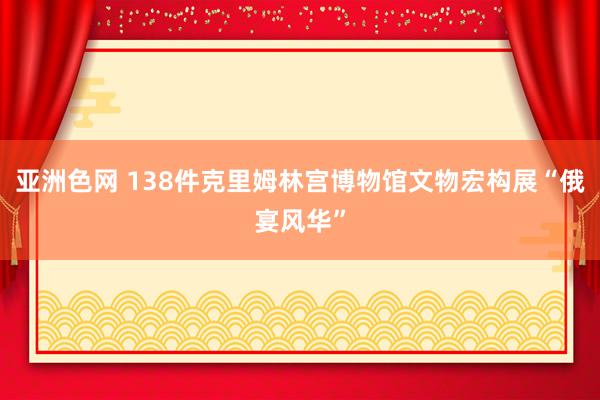 亚洲色网 138件克里姆林宫博物馆文物宏构展“俄宴风华”