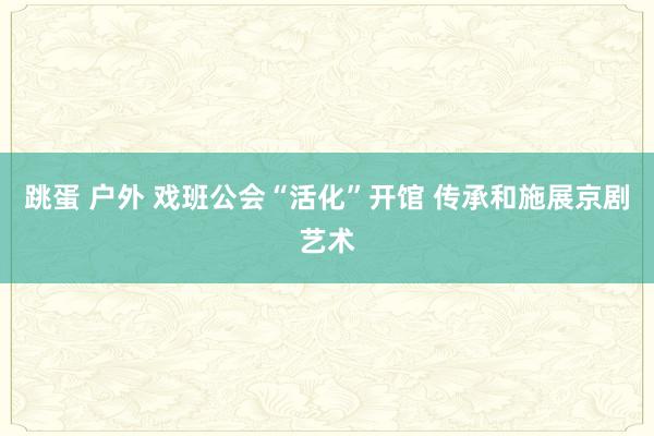 跳蛋 户外 戏班公会“活化”开馆 传承和施展京剧艺术