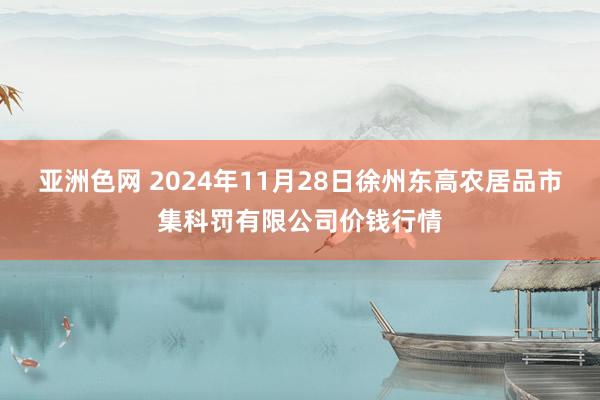 亚洲色网 2024年11月28日徐州东高农居品市集科罚有限公司价钱行情