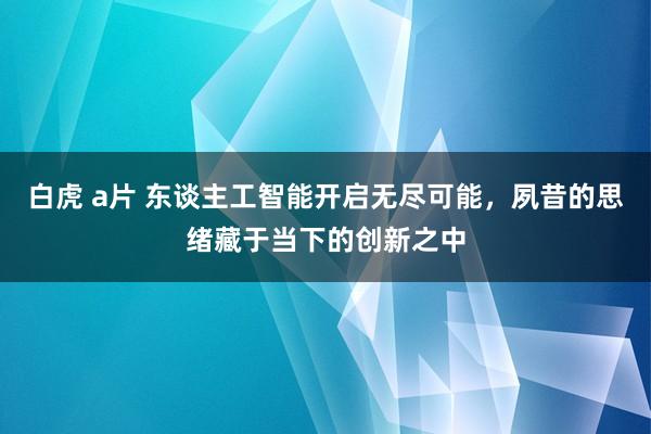 白虎 a片 东谈主工智能开启无尽可能，夙昔的思绪藏于当下的创新之中