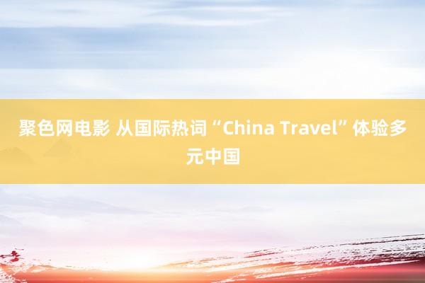 聚色网电影 从国际热词“China Travel”体验多元中国
