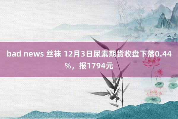 bad news 丝袜 12月3日尿素期货收盘下落0.44%，报1794元
