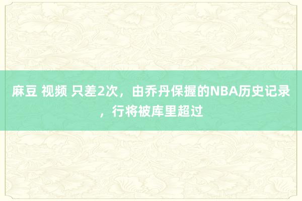 麻豆 视频 只差2次，由乔丹保握的NBA历史记录，行将被库里超过