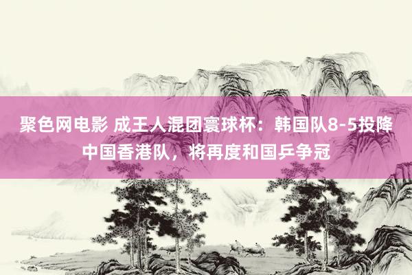 聚色网电影 成王人混团寰球杯：韩国队8-5投降中国香港队，将再度和国乒争冠