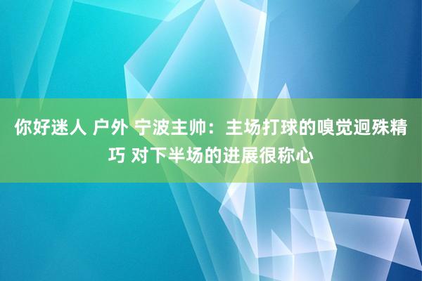 你好迷人 户外 宁波主帅：主场打球的嗅觉迥殊精巧 对下半场的进展很称心