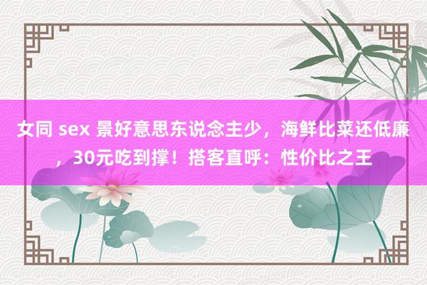 女同 sex 景好意思东说念主少，海鲜比菜还低廉，30元吃到撑！搭客直呼：性价比之王
