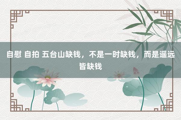 自慰 自拍 五台山缺钱，不是一时缺钱，而是遥远皆缺钱