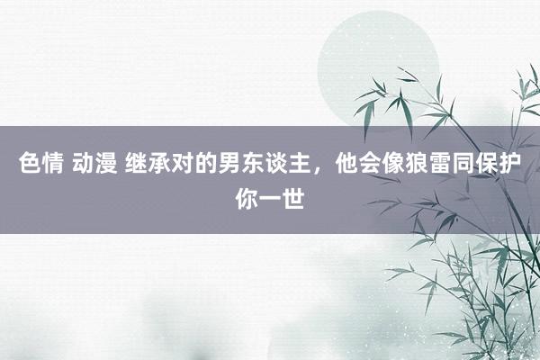 色情 动漫 继承对的男东谈主，他会像狼雷同保护你一世