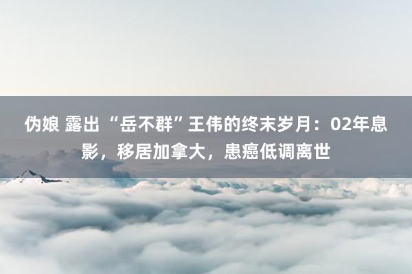 伪娘 露出 “岳不群”王伟的终末岁月：02年息影，移居加拿大，患癌低调离世