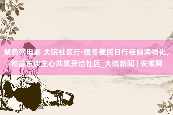 聚色网电影 大皖社区行·暖冬便民日行径圆满物化，和善东谈主心共筑妥洽社区_大皖新闻 | 安徽网