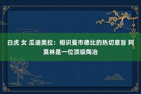 白虎 女 瓜迪奥拉：相识曼市德比的热切意旨 阿莫林是一位顶级陶冶