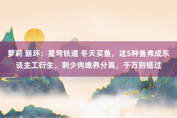萝莉 崩坏：星穹铁道 冬天买鱼，这5种鱼弗成东谈主工衍生，刺少肉嫩养分高，千万别错过