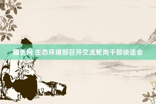 猫色网 生态环境部召开交流轮岗干部谈话会