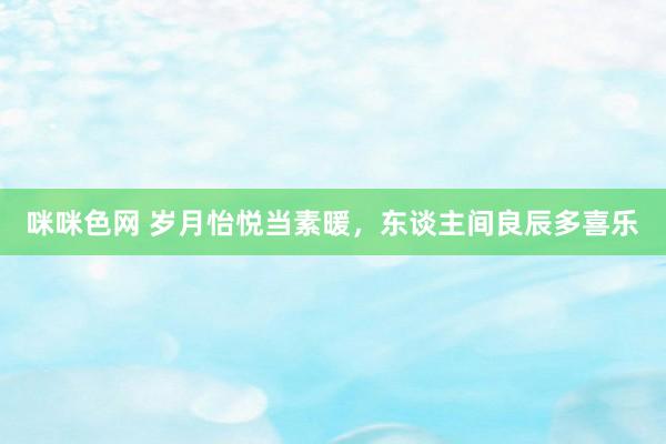 咪咪色网 岁月怡悦当素暖，东谈主间良辰多喜乐