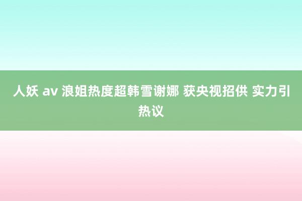 人妖 av 浪姐热度超韩雪谢娜 获央视招供 实力引热议