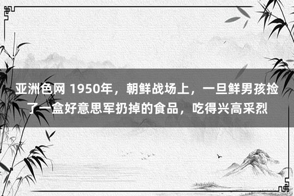 亚洲色网 1950年，朝鲜战场上，一旦鲜男孩捡了一盒好意思军扔掉的食品，吃得兴高采烈