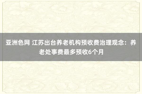 亚洲色网 江苏出台养老机构预收费治理观念：养老处事费最多预收6个月
