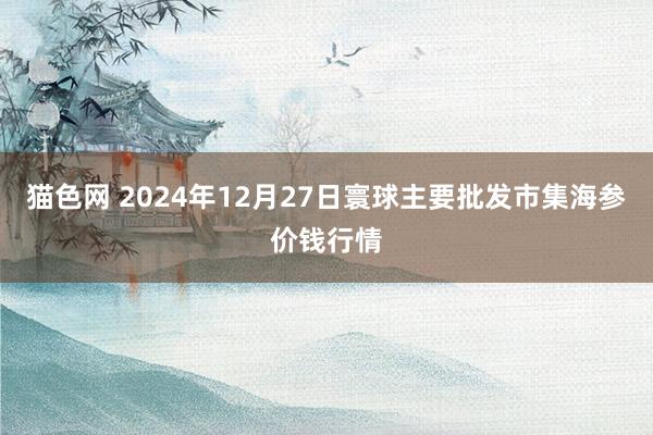 猫色网 2024年12月27日寰球主要批发市集海参价钱行情