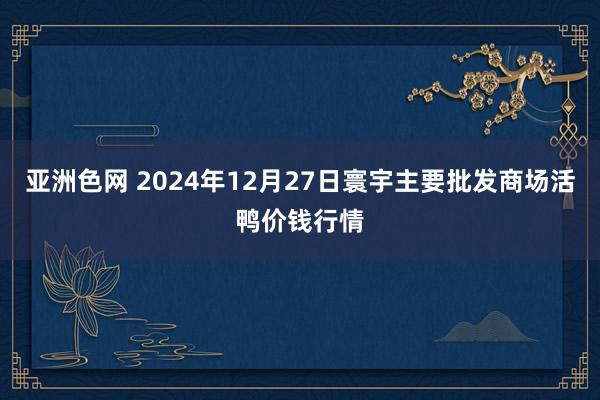 亚洲色网 2024年12月27日寰宇主要批发商场活鸭价钱行情