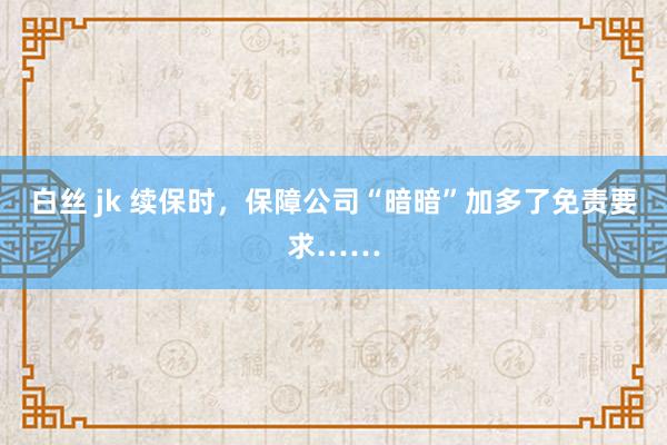 白丝 jk 续保时，保障公司“暗暗”加多了免责要求……
