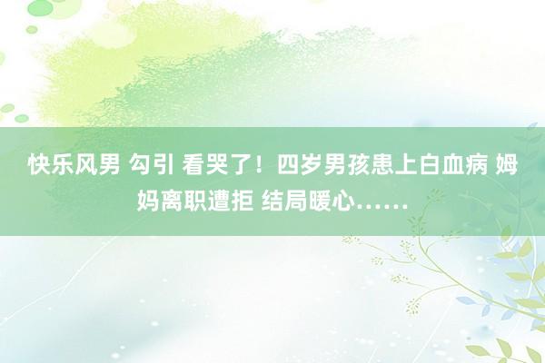 快乐风男 勾引 看哭了！四岁男孩患上白血病 姆妈离职遭拒 结局暖心……