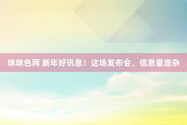 咪咪色网 新年好讯息！这场发布会，信息量庞杂