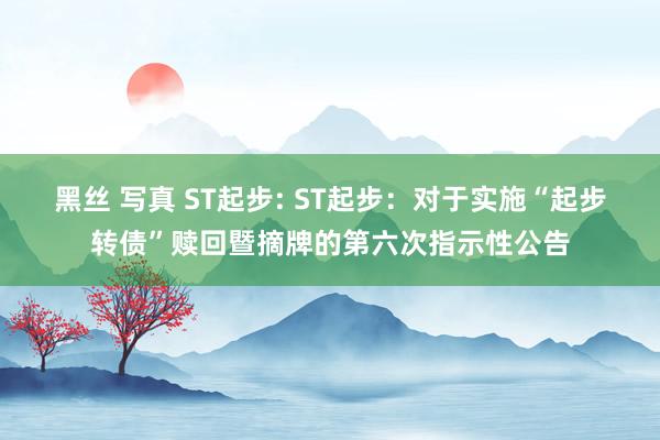 黑丝 写真 ST起步: ST起步:对于实施“起步转债”赎回暨摘牌的第六次指示性公告