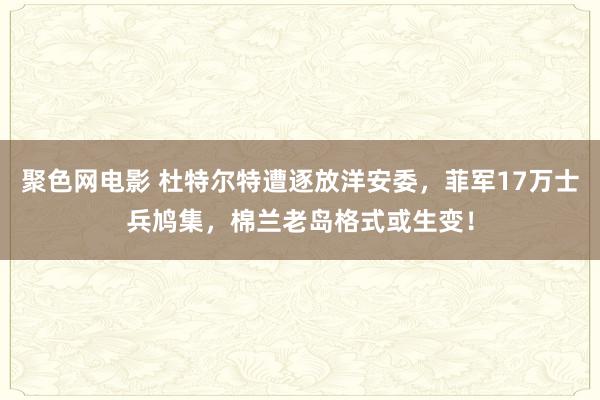 聚色网电影 杜特尔特遭逐放洋安委，菲军17万士兵鸠集，棉兰老岛格式或生变！