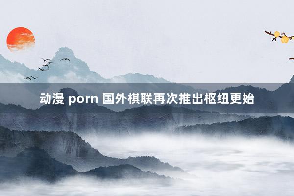动漫 porn 国外棋联再次推出枢纽更始