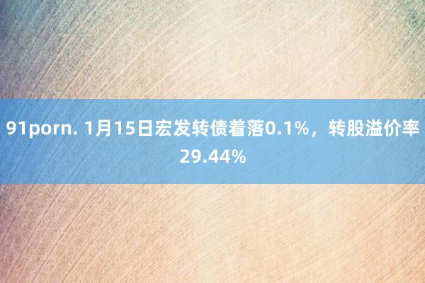 91porn. 1月15日宏发转债着落0.1%，转股溢价率29.44%