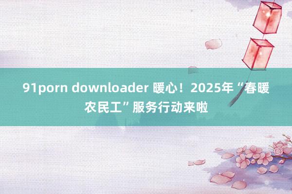 91porn downloader 暖心！2025年“春暖农民工”服务行动来啦