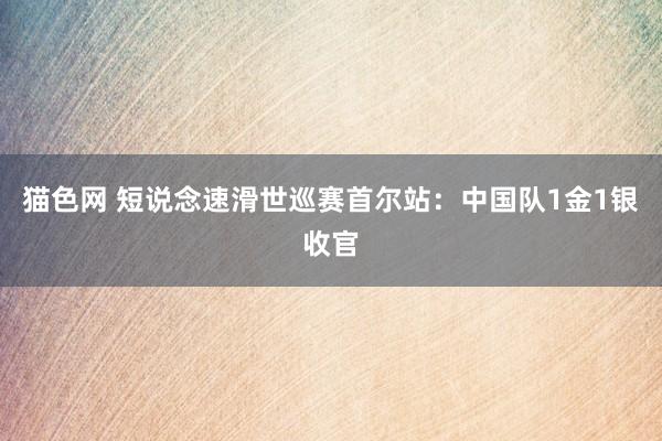 猫色网 短说念速滑世巡赛首尔站：中国队1金1银收官