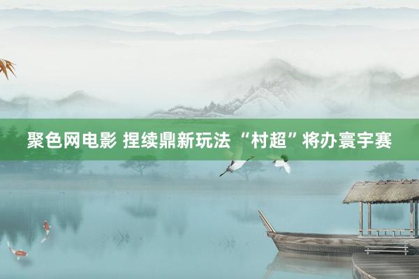 聚色网电影 捏续鼎新玩法 “村超”将办寰宇赛