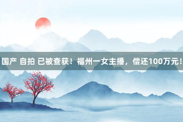 国产 自拍 已被查获！福州一女主播，偿还100万元！