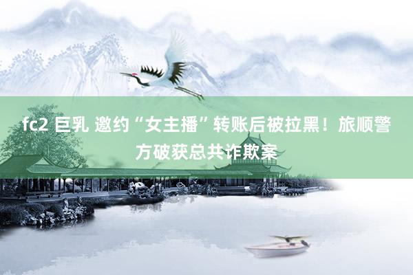 fc2 巨乳 邀约“女主播”转账后被拉黑！旅顺警方破获总共诈欺案