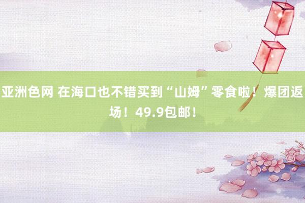亚洲色网 在海口也不错买到“山姆”零食啦！爆团返场！49.9包邮！