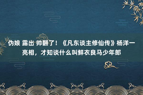 伪娘 露出 帅翻了！《凡东谈主修仙传》杨洋一亮相，才知谈什么叫鲜衣良马少年郎