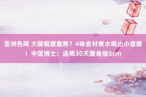 亚洲色网 大腿粗腰腹胖？4味食材煮水喝出小蛮腰！中医博士：连喝30天腰身缩5cm