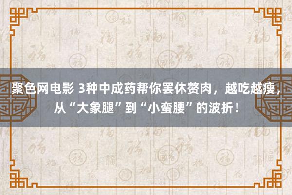 聚色网电影 3种中成药帮你罢休赘肉，越吃越瘦，从“大象腿”到“小蛮腰”的波折！