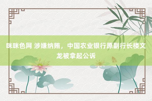 咪咪色网 涉嫌纳贿，中国农业银行原副行长楼文龙被拿起公诉