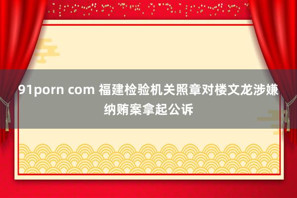 91porn com 福建检验机关照章对楼文龙涉嫌纳贿案拿起公诉