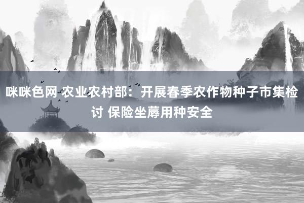 咪咪色网 农业农村部：开展春季农作物种子市集检讨 保险坐蓐用种安全