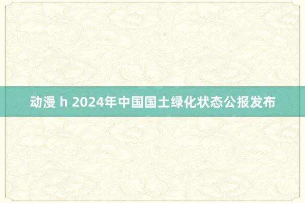 动漫 h 2024年中国国土绿化状态公报发布