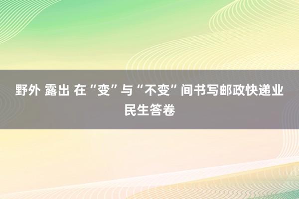 野外 露出 在“变”与“不变”间书写邮政快递业民生答卷